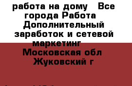 работа на дому - Все города Работа » Дополнительный заработок и сетевой маркетинг   . Московская обл.,Жуковский г.